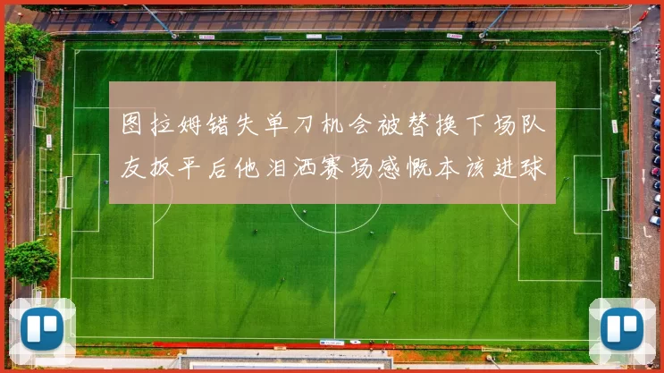 图拉姆错失单刀机会被替换下场队友扳平后他泪洒赛场感慨本该进球