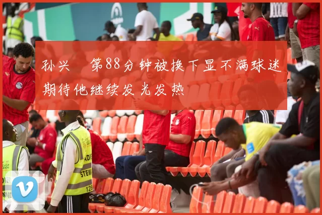 孙兴慜第88分钟被换下显不满球迷期待他继续发光发热